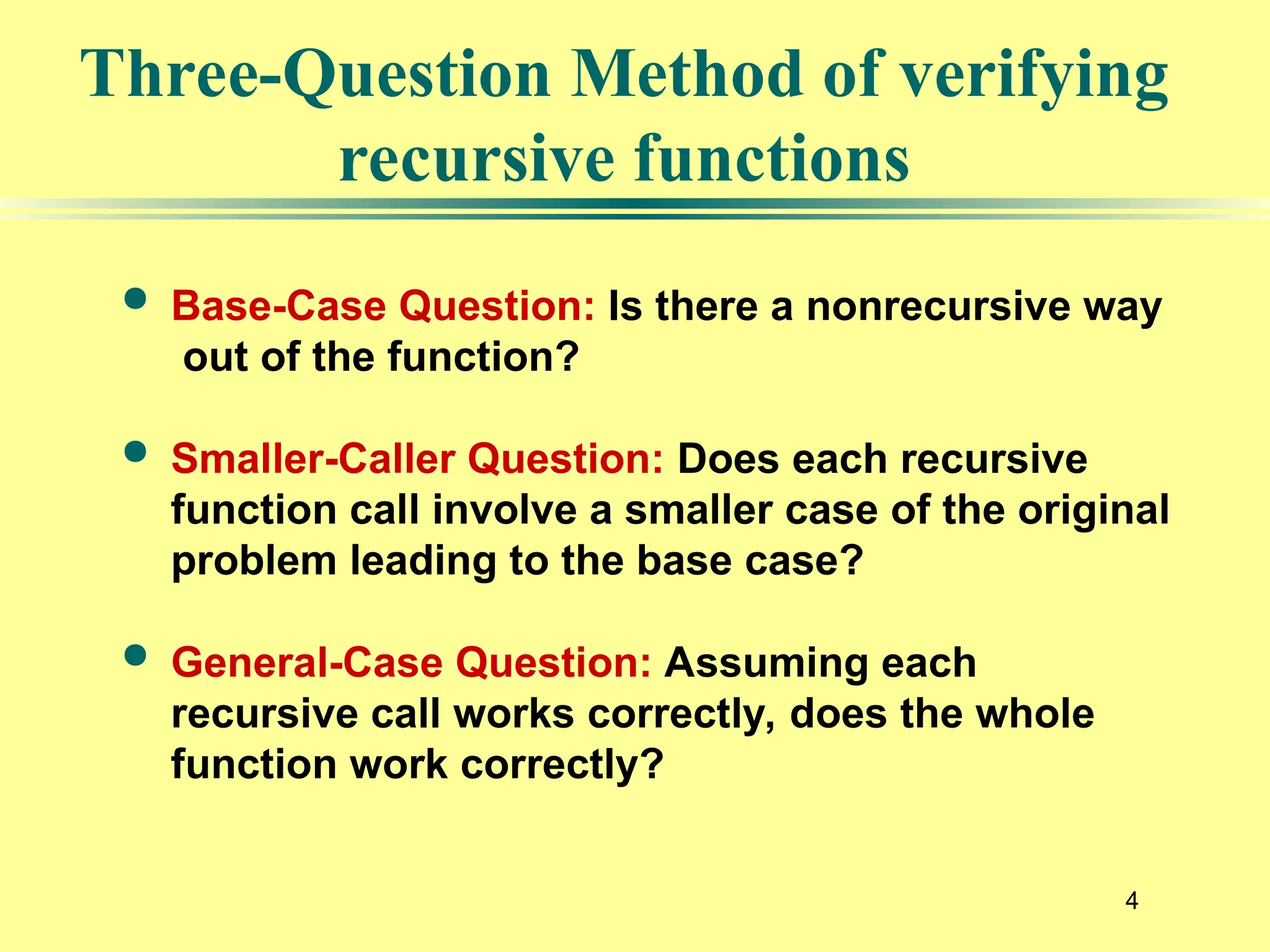 4
Three-Question Method of verifying
recursive functions
 Base-Case Question: Is there a nonrecursive way
out of the function?
 Smaller-Caller Question: Does each recursive
function call involve a smaller case of the original
problem leading to the base case?
 General-Case Question: Assuming each
recursive call works correctly, does the whole
function work correctly?
 