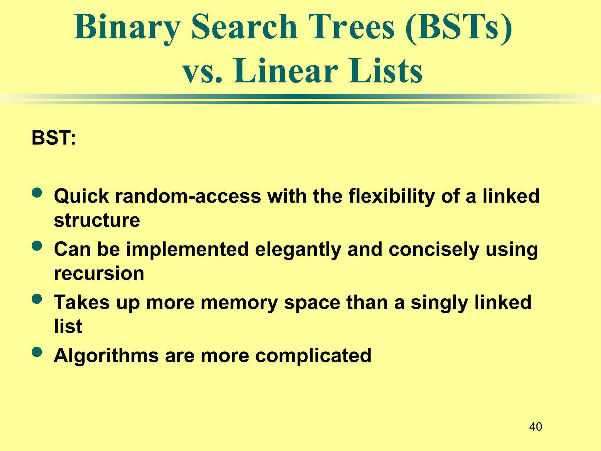 40
BST:
 Quick random-access with the flexibility of a linked
structure
 Can be implemented elegantly and concisely using
recursion
 Takes up more memory space than a singly linked
list
 Algorithms are more complicated
Binary Search Trees (BSTs)
vs. Linear Lists
 