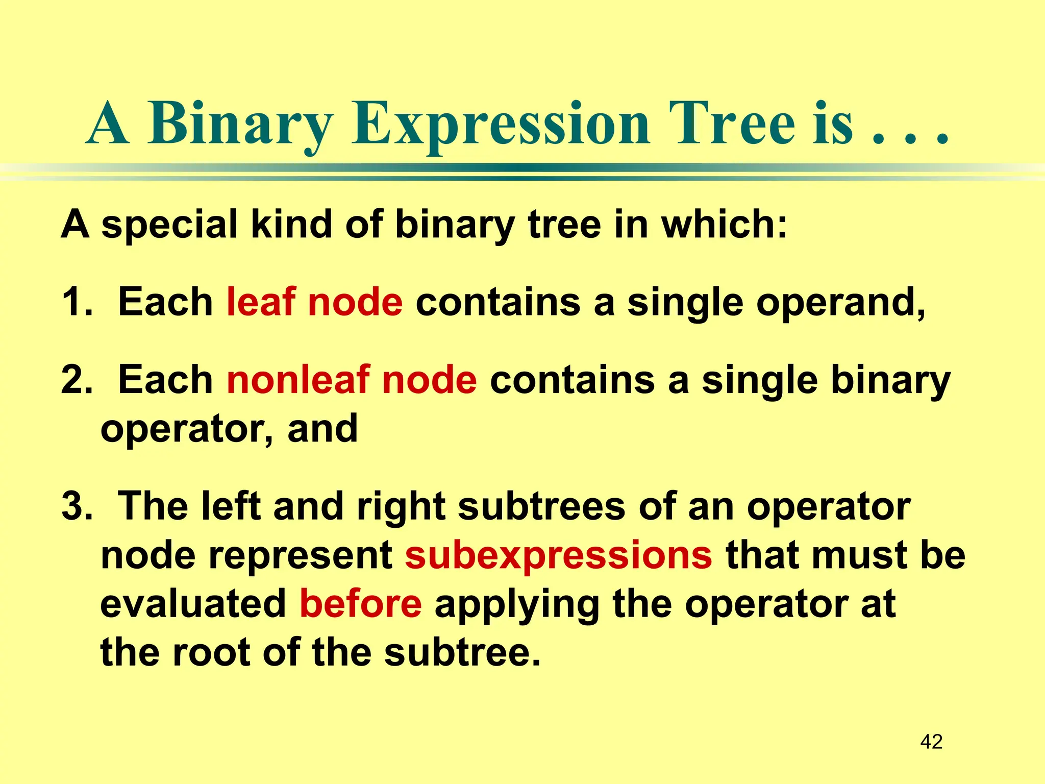 42
A special kind of binary tree in which:
1. Each leaf node contains a single operand,
2. Each nonleaf node contains a single binary
operator, and
3. The left and right subtrees of an operator
node represent subexpressions that must be
evaluated before applying the operator at
the root of the subtree.
A Binary Expression Tree is . . .
 