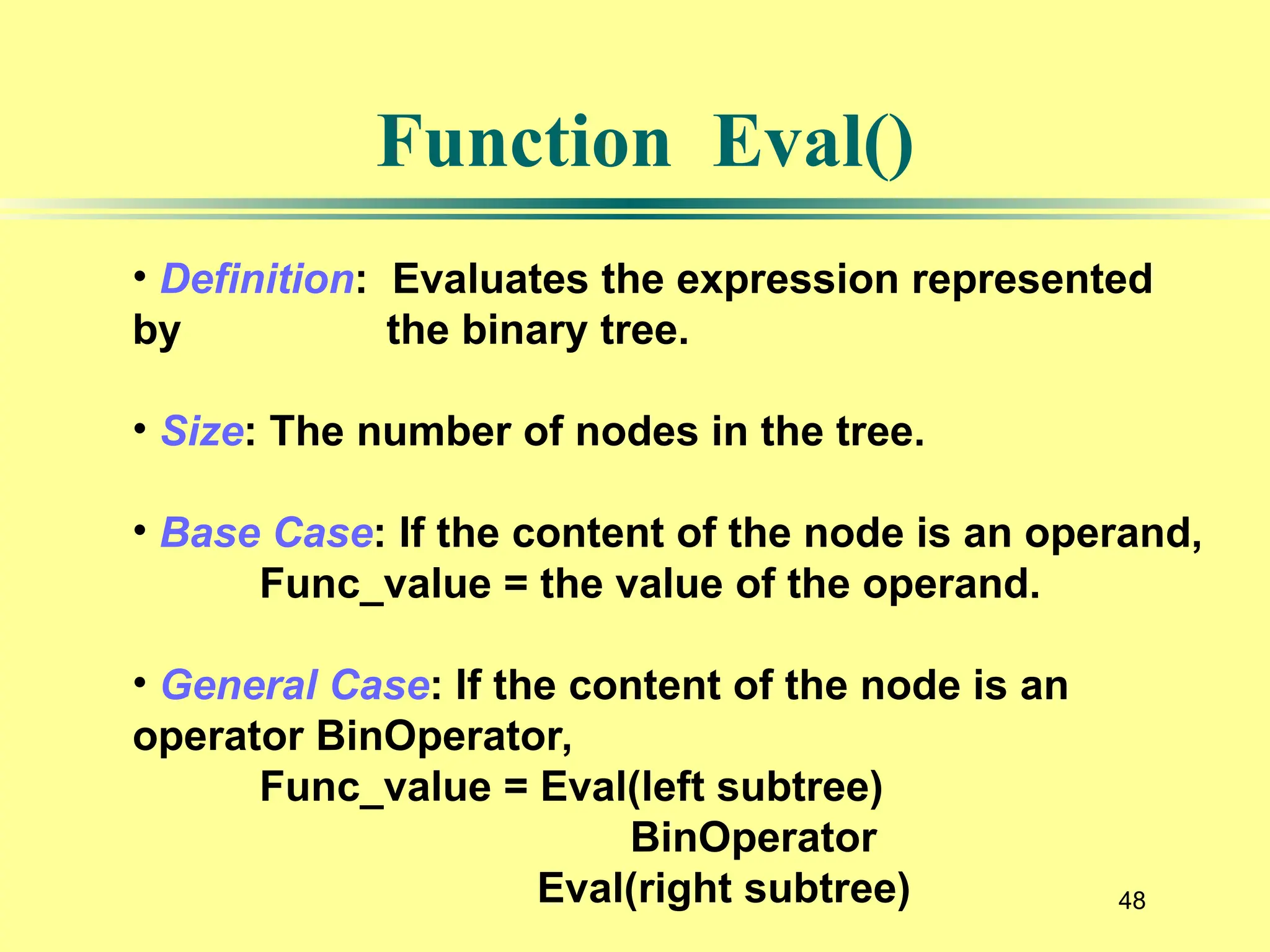 48
Function Eval()
• Definition: Evaluates the expression represented
by the binary tree.
• Size: The number of nodes in the tree.
• Base Case: If the content of the node is an operand,
Func_value = the value of the operand.
• General Case: If the content of the node is an
operator BinOperator,
Func_value = Eval(left subtree)
BinOperator
Eval(right subtree)
 