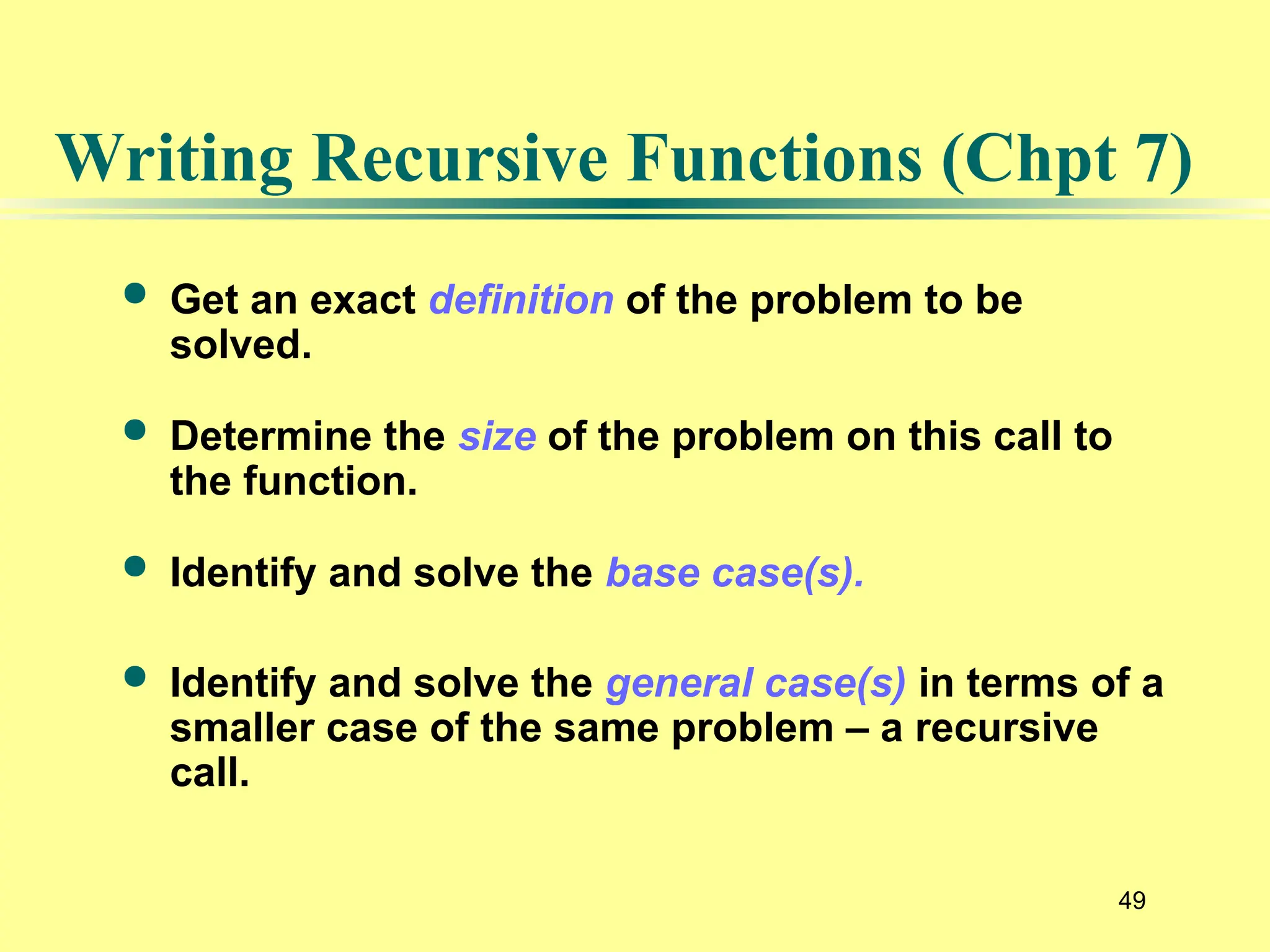 49
Writing Recursive Functions (Chpt 7)
 Get an exact definition of the problem to be
solved.
 Determine the size of the problem on this call to
the function.
 Identify and solve the base case(s).
 Identify and solve the general case(s) in terms of a
smaller case of the same problem – a recursive
call.
 