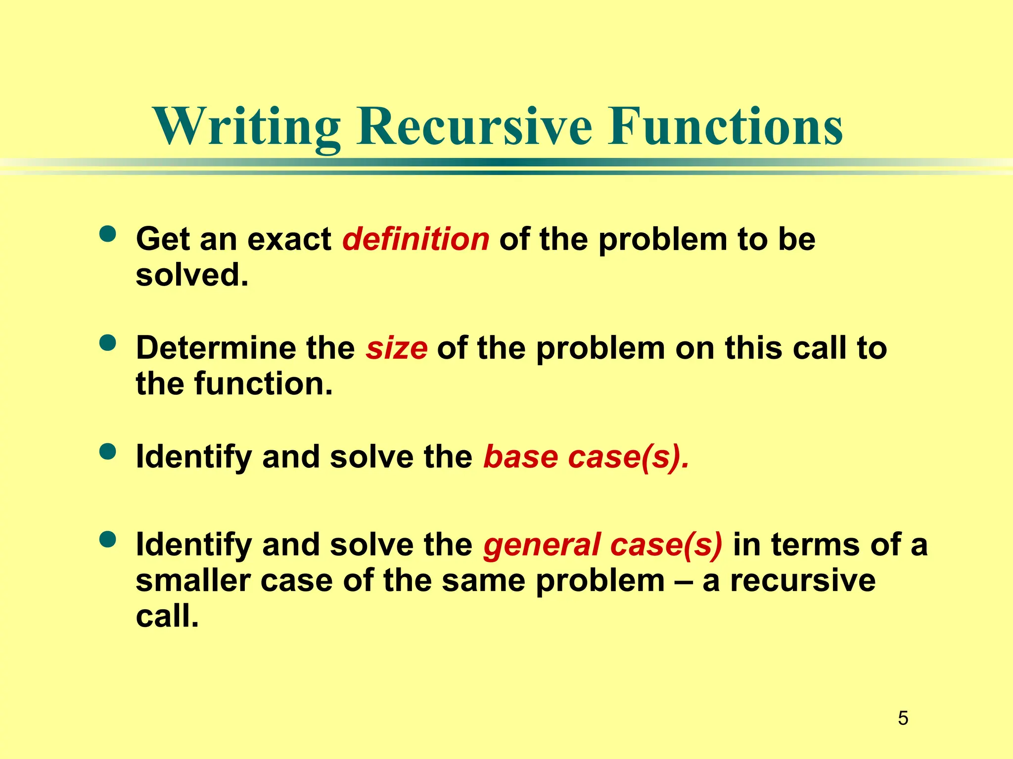 5
Writing Recursive Functions
 Get an exact definition of the problem to be
solved.
 Determine the size of the problem on this call to
the function.
 Identify and solve the base case(s).
 Identify and solve the general case(s) in terms of a
smaller case of the same problem – a recursive
call.
 