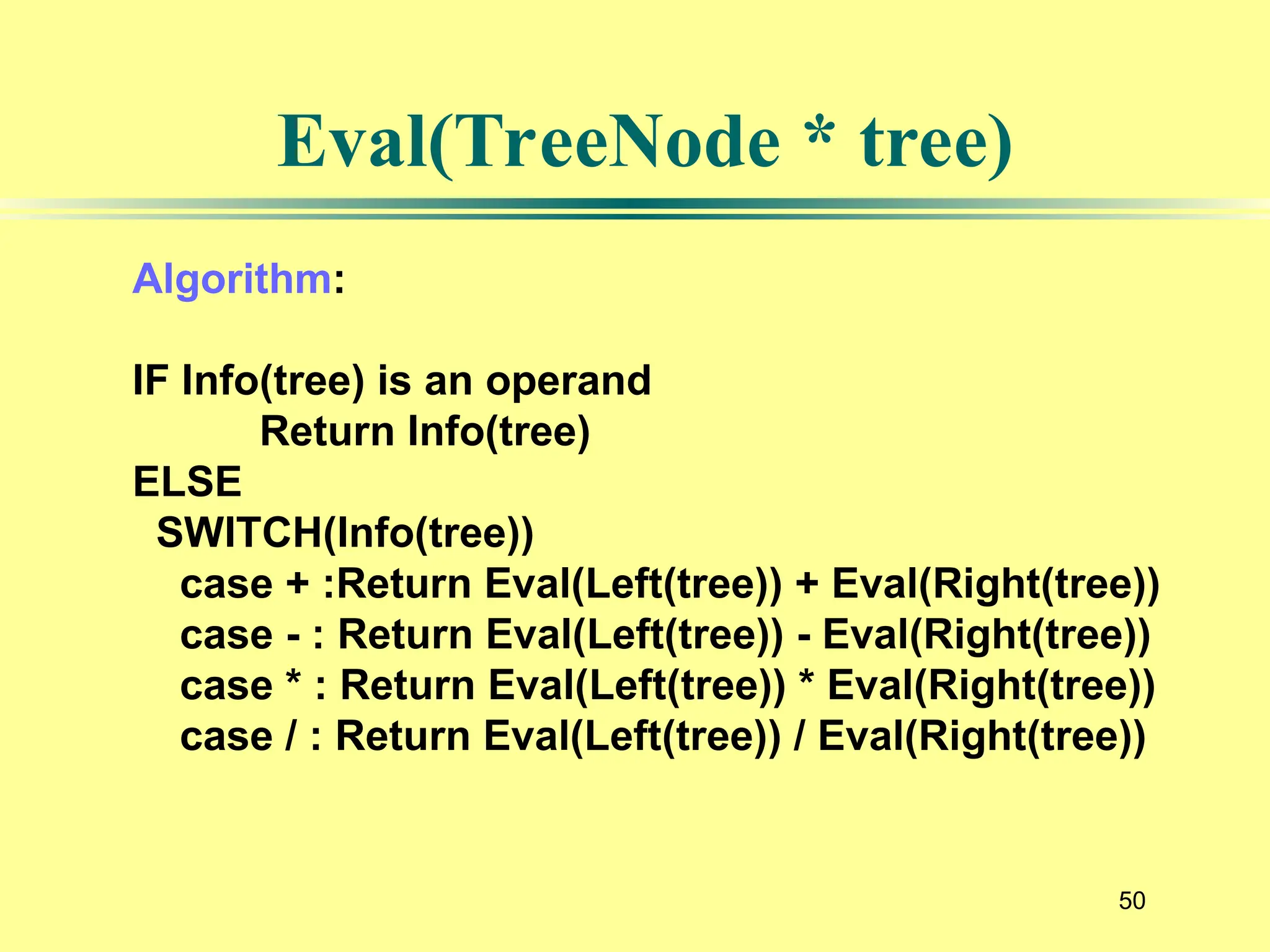 50
Eval(TreeNode * tree)
Algorithm:
IF Info(tree) is an operand
Return Info(tree)
ELSE
SWITCH(Info(tree))
case + :Return Eval(Left(tree)) + Eval(Right(tree))
case - : Return Eval(Left(tree)) - Eval(Right(tree))
case * : Return Eval(Left(tree)) * Eval(Right(tree))
case / : Return Eval(Left(tree)) / Eval(Right(tree))
 