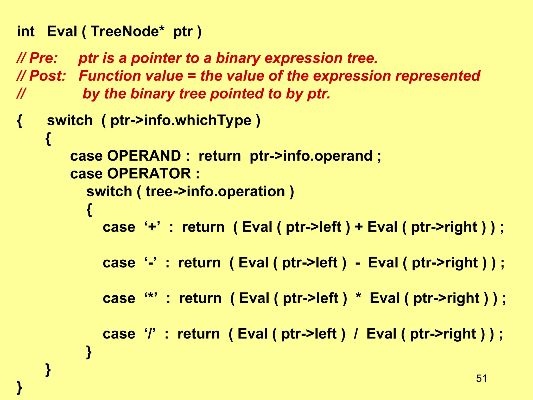 int Eval ( TreeNode* ptr )
// Pre: ptr is a pointer to a binary expression tree.
// Post: Function value = the value of the expression represented
// by the binary tree pointed to by ptr.
{ switch ( ptr->info.whichType )
{
case OPERAND : return ptr->info.operand ;
case OPERATOR :
switch ( tree->info.operation )
{
case ‘+’ : return ( Eval ( ptr->left ) + Eval ( ptr->right ) ) ;
case ‘-’ : return ( Eval ( ptr->left ) - Eval ( ptr->right ) ) ;
case ‘*’ : return ( Eval ( ptr->left ) * Eval ( ptr->right ) ) ;
case ‘/’ : return ( Eval ( ptr->left ) / Eval ( ptr->right ) ) ;
}
}
}
51
 