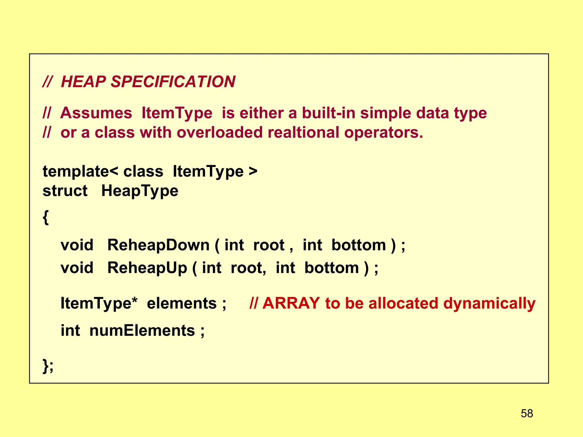 // HEAP SPECIFICATION
// Assumes ItemType is either a built-in simple data type
// or a class with overloaded realtional operators.
template< class ItemType >
struct HeapType
{
void ReheapDown ( int root , int bottom ) ;
void ReheapUp ( int root, int bottom ) ;
ItemType* elements ; // ARRAY to be allocated dynamically
int numElements ;
};
58
 