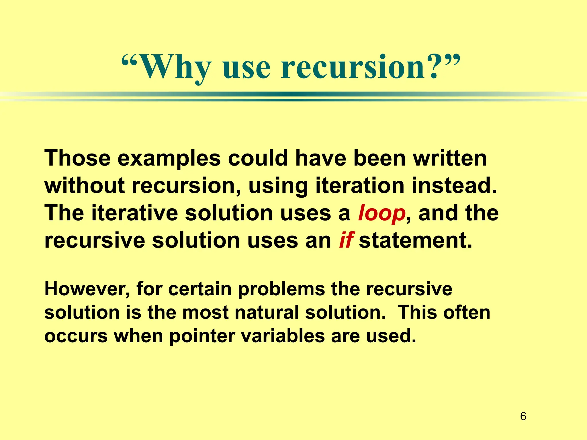 6
“Why use recursion?”
Those examples could have been written
without recursion, using iteration instead.
The iterative solution uses a loop, and the
recursive solution uses an if statement.
However, for certain problems the recursive
solution is the most natural solution. This often
occurs when pointer variables are used.
 