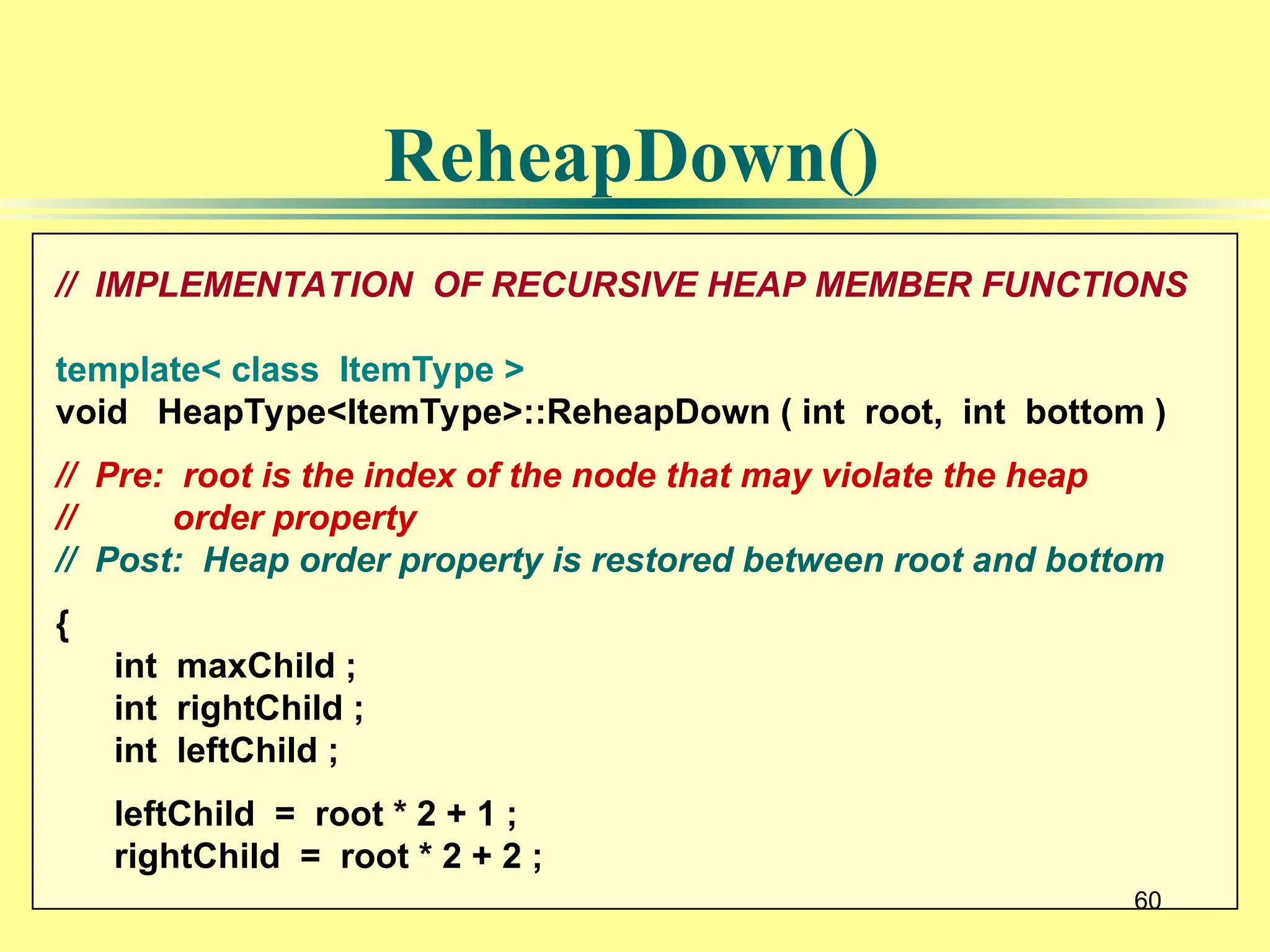 60
// IMPLEMENTATION OF RECURSIVE HEAP MEMBER FUNCTIONS
template< class ItemType >
void HeapType<ItemType>::ReheapDown ( int root, int bottom )
// Pre: root is the index of the node that may violate the heap
// order property
// Post: Heap order property is restored between root and bottom
{
int maxChild ;
int rightChild ;
int leftChild ;
leftChild = root * 2 + 1 ;
rightChild = root * 2 + 2 ;
60
ReheapDown()
 