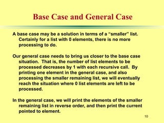 10
Base Case and General Case
A base case may be a solution in terms of a “smaller” list.
Certainly for a list with 0 elements, there is no more
processing to do.
Our general case needs to bring us closer to the base case
situation. That is, the number of list elements to be
processed decreases by 1 with each recursive call. By
printing one element in the general case, and also
processing the smaller remaining list, we will eventually
reach the situation where 0 list elements are left to be
processed.
In the general case, we will print the elements of the smaller
remaining list in reverse order, and then print the current
pointed to element.
 