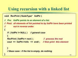 11
Using recursion with a linked list
void RevPrint ( NodeType* listPtr )
// Pre: listPtr points to an element of a list.
// Post: all elements of list pointed to by listPtr have been printed
// out in reverse order.
{
if ( listPtr != NULL ) // general case
{
RevPrint ( listPtr-> next ) ; // process the rest
cout << listPtr->info << endl ; // then print this element
}
// Base case : if the list is empty, do nothing
} 11
 