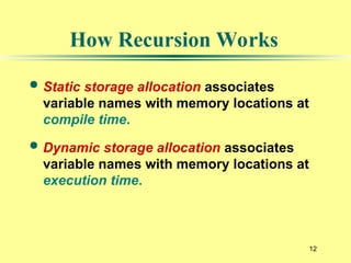12
How Recursion Works
 Static storage allocation associates
variable names with memory locations at
compile time.
 Dynamic storage allocation associates
variable names with memory locations at
execution time.
 