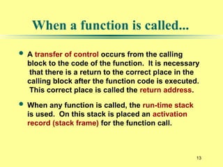 13
When a function is called...
 A transfer of control occurs from the calling
block to the code of the function. It is necessary
that there is a return to the correct place in the
calling block after the function code is executed.
This correct place is called the return address.
 When any function is called, the run-time stack
is used. On this stack is placed an activation
record (stack frame) for the function call.
 
