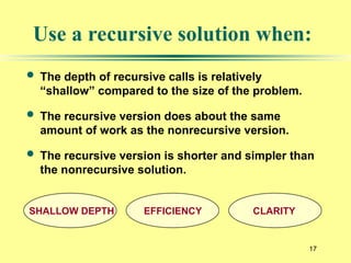17
Use a recursive solution when:
 The depth of recursive calls is relatively
“shallow” compared to the size of the problem.
 The recursive version does about the same
amount of work as the nonrecursive version.
 The recursive version is shorter and simpler than
the nonrecursive solution.
SHALLOW DEPTH EFFICIENCY CLARITY
 