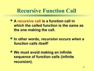 2
Recursive Function Call
 A recursive call is a function call in
which the called function is the same as
the one making the call.
 In other words, recursion occurs when a
function calls itself!
 We must avoid making an infinite
sequence of function calls (infinite
recursion).
 