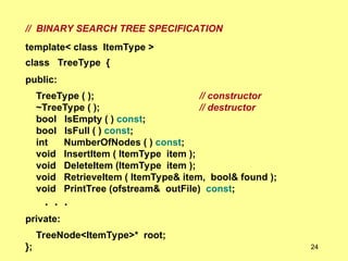 // BINARY SEARCH TREE SPECIFICATION
template< class ItemType >
class TreeType {
public:
TreeType ( ); // constructor
~TreeType ( ); // destructor
bool IsEmpty ( ) const;
bool IsFull ( ) const;
int NumberOfNodes ( ) const;
void InsertItem ( ItemType item );
void DeleteItem (ItemType item );
void RetrieveItem ( ItemType& item, bool& found );
void PrintTree (ofstream& outFile) const;
. . .
private:
TreeNode<ItemType>* root;
}; 24
 