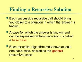 3
Finding a Recursive Solution
 Each successive recursive call should bring
you closer to a situation in which the answer is
known.
 A case for which the answer is known (and
can be expressed without recursion) is called
a base case.
 Each recursive algorithm must have at least
one base case, as well as the general
(recursive) case
 