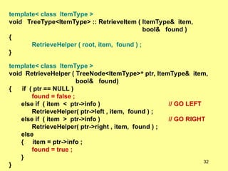 template< class ItemType >
void TreeType<ItemType> :: RetrieveItem ( ItemType& item,
bool& found )
{
RetrieveHelper ( root, item, found ) ;
}
template< class ItemType >
void RetrieveHelper ( TreeNode<ItemType>* ptr, ItemType& item,
bool& found)
{ if ( ptr == NULL )
found = false ;
else if ( item < ptr->info ) // GO LEFT
RetrieveHelper( ptr->left , item, found ) ;
else if ( item > ptr->info ) // GO RIGHT
RetrieveHelper( ptr->right , item, found ) ;
else
{ item = ptr->info ;
found = true ;
}
}
32
 