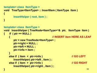 template< class ItemType >
void TreeType<ItemType> :: InsertItem ( ItemType item )
{
InsertHelper ( root, item ) ;
}
template< class ItemType >
void InsertHelper ( TreeNode<ItemType>*& ptr, ItemType item )
{ if ( ptr == NULL )
{ // INSERT item HERE AS LEAF
ptr = new TreeNode<ItemType> ;
ptr->right = NULL ;
ptr->left = NULL ;
ptr->info = item ;
}
else if ( item < ptr->info ) // GO LEFT
InsertHelper( ptr->left , item ) ;
else if ( item > ptr->info ) // GO RIGHT
InsertHelper( ptr->right , item ) ;
} 33
 