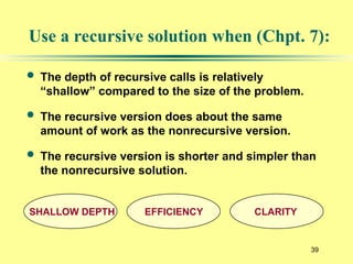 39
Use a recursive solution when (Chpt. 7):
 The depth of recursive calls is relatively
“shallow” compared to the size of the problem.
 The recursive version does about the same
amount of work as the nonrecursive version.
 The recursive version is shorter and simpler than
the nonrecursive solution.
SHALLOW DEPTH EFFICIENCY CLARITY
 