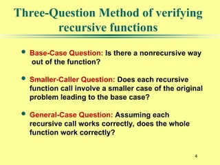 4
Three-Question Method of verifying
recursive functions
 Base-Case Question: Is there a nonrecursive way
out of the function?
 Smaller-Caller Question: Does each recursive
function call involve a smaller case of the original
problem leading to the base case?
 General-Case Question: Assuming each
recursive call works correctly, does the whole
function work correctly?
 