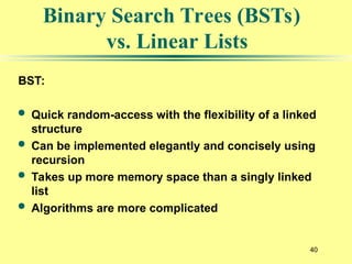 40
BST:
 Quick random-access with the flexibility of a linked
structure
 Can be implemented elegantly and concisely using
recursion
 Takes up more memory space than a singly linked
list
 Algorithms are more complicated
Binary Search Trees (BSTs)
vs. Linear Lists
 