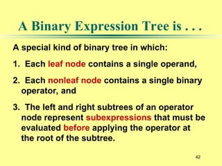 42
A special kind of binary tree in which:
1. Each leaf node contains a single operand,
2. Each nonleaf node contains a single binary
operator, and
3. The left and right subtrees of an operator
node represent subexpressions that must be
evaluated before applying the operator at
the root of the subtree.
A Binary Expression Tree is . . .
 