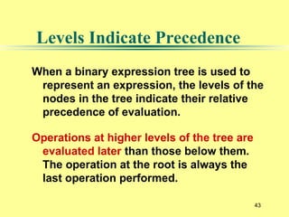 43
Levels Indicate Precedence
When a binary expression tree is used to
represent an expression, the levels of the
nodes in the tree indicate their relative
precedence of evaluation.
Operations at higher levels of the tree are
evaluated later than those below them.
The operation at the root is always the
last operation performed.
 