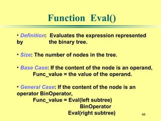 48
Function Eval()
• Definition: Evaluates the expression represented
by the binary tree.
• Size: The number of nodes in the tree.
• Base Case: If the content of the node is an operand,
Func_value = the value of the operand.
• General Case: If the content of the node is an
operator BinOperator,
Func_value = Eval(left subtree)
BinOperator
Eval(right subtree)
 