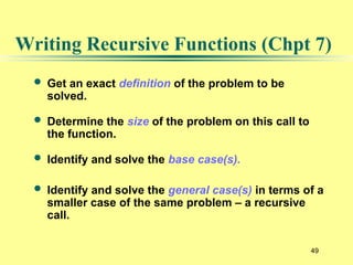49
Writing Recursive Functions (Chpt 7)
 Get an exact definition of the problem to be
solved.
 Determine the size of the problem on this call to
the function.
 Identify and solve the base case(s).
 Identify and solve the general case(s) in terms of a
smaller case of the same problem – a recursive
call.
 