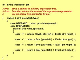 int Eval ( TreeNode* ptr )
// Pre: ptr is a pointer to a binary expression tree.
// Post: Function value = the value of the expression represented
// by the binary tree pointed to by ptr.
{ switch ( ptr->info.whichType )
{
case OPERAND : return ptr->info.operand ;
case OPERATOR :
switch ( tree->info.operation )
{
case ‘+’ : return ( Eval ( ptr->left ) + Eval ( ptr->right ) ) ;
case ‘-’ : return ( Eval ( ptr->left ) - Eval ( ptr->right ) ) ;
case ‘*’ : return ( Eval ( ptr->left ) * Eval ( ptr->right ) ) ;
case ‘/’ : return ( Eval ( ptr->left ) / Eval ( ptr->right ) ) ;
}
}
}
51
 