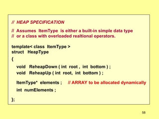 // HEAP SPECIFICATION
// Assumes ItemType is either a built-in simple data type
// or a class with overloaded realtional operators.
template< class ItemType >
struct HeapType
{
void ReheapDown ( int root , int bottom ) ;
void ReheapUp ( int root, int bottom ) ;
ItemType* elements ; // ARRAY to be allocated dynamically
int numElements ;
};
58
 