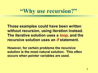 6
“Why use recursion?”
Those examples could have been written
without recursion, using iteration instead.
The iterative solution uses a loop, and the
recursive solution uses an if statement.
However, for certain problems the recursive
solution is the most natural solution. This often
occurs when pointer variables are used.
 