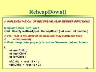 60
// IMPLEMENTATION OF RECURSIVE HEAP MEMBER FUNCTIONS
template< class ItemType >
void HeapType<ItemType>::ReheapDown ( int root, int bottom )
// Pre: root is the index of the node that may violate the heap
// order property
// Post: Heap order property is restored between root and bottom
{
int maxChild ;
int rightChild ;
int leftChild ;
leftChild = root * 2 + 1 ;
rightChild = root * 2 + 2 ;
60
ReheapDown()
 