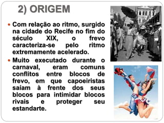 2) ORIGEM
 Com relação ao ritmo, surgido
na cidade do Recife no fim do
século XIX, o frevo
caracteriza-se pelo ritmo
extremamente acelerado.
 Muito executado durante o
carnaval, eram comuns
conflitos entre blocos de
frevo, em que capoeiristas
saíam à frente dos seus
blocos para intimidar blocos
rivais e proteger seu
estandarte.
 