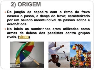2) ORIGEM
 Da junção da capoeira com o ritmo do frevo
nasceu o passo, a dança do frevo; caracterizado
por um bailado inconfundível de passos soltos e
acrobáticos.
 No início as sombrinhas eram utilizadas como
armas de defesa dos passistas contra grupos
rivais. (VÍDEO)
 