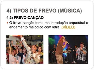 4) TIPOS DE FREVO (MÚSICA)
4.2) FREVO-CANÇÃO
 O frevo-canção tem uma introdução orquestral e
andamento melódico com letra. (VÍDEO)
 