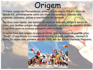O Frevo surgiu em Pernambuco, entre o fim do século XIX e o início
do século XX, primeiramente como um ritmo carnavalesco, nascido
dos maxixes, dobrados, polcas e marchinhas de carnaval.
Origem
O Frevo surgiu em Pernambuco, entre o fim do século XIX e o início do
século XX, primeiramente como um ritmo carnavalesco, nascido dos
maxixes, dobrados, polcas e marchinhas de carnaval.
Do ritmo mais rápido, das bandas de músicas marciais, surgiu a dança do
frevo, nos desfiles antigos de carnaval, quando jogadores de capoeira abriam
o caminho para os músicos passarem pela multidão.
O nome frevo tem origem na palavra ferver, que na pronúncia popular virou
“frever”. O significado é o mesmo de fervura, ou seja, agitação, rebuliço. O
termo foi usado pela primeira vez em 1908, em um Jornal chamado Pequeno.
 