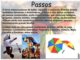 Passos
O frevo mistura passos de ballet, capoeira e cossacos. Embora arraste
multidões dançando e divertindo-se, o frevo é uma dança complexa,
de passos complicados, muita improvisação, que misturam rodopios,
gingados, passos miúdos, malabarismos entre outros. Os dançarinos
utilizam ainda uma sombrinha colorida (aberta) enquanto dançam,
demonstrando grande técnica.
Existem mais de cem passos conhecidos do frevo, sendo os mais
famosos: Locomotiva, Dobradiça, Fogareiro, Capoeira, Tesoura, Mola,
Ferrolho e Parafuso, entre outros.
 