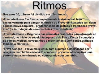 Ritmos
Nos anos 30, o frevo foi dividido em três ritmos:
•Frevo-de-Rua – É o frevo completamente instrumental, feito
exclusivamente para dançar. A música do Frevo-de-Rua pode ter: notas
agudas (frevo-coqueiro), predominância de pistões e trombones (frevo -
abafo) e introdução de semicolcheias (frevo-ventania).
•Frevo-de-Bloco – Originada das serenatas realizadas paralelamente ao
carnaval, no início do século. A orquestra de Pau e Corda é composta
de banjos, violões, cavaquinhos e recentemente vem sendo utilizado
também o clarinete.
•Frevo-Canção – Frevo mais lento, com algumas semelhanças em
relação à marchinha carioca. É composto por uma introdução e uma
parte cantada, terminando ou começando com um refrão.
 