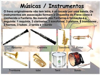 Músicas / Instrumentos
O frevo originalmente não tem letra, é só tocado por uma banda. Os
instrumentos em associação formam a Orquestra do Frevo como é
conhecida a Fanfarra. Na maioria das Fanfarras a formação é a
seguinte: 1 requinta, 3 clarinetas, 3 saxofones, 3 pistons, 8 trombones ,
2 hornos, 3 tubos , 2 taróis e 1 surdo
Requinta Clarineta Saxofone Piston
Trombone tubo Tarói Surdo
 