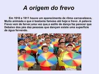 A origem do frevo Em 1910 e 1911 houve um aparecimento de ritmo carnavalesco, Muito animada e que é bastante famoso até hoje:o frevo .A palavra Frevo vem de ferver,uma vez que,o estilo de dança faz parecer que  Debaixo dos pés das pessoas que dançam existe uma superfície  de água fervendo. 
