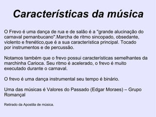 Características da música O Frevo é uma dança de rua e de salão é a ''grande alucinação do carnaval pernanbucano''.Marcha de ritmo sincopado, obsedante, violento e frenético,que é a sua característica principal. Tocado por instrumentos e de percussão.  Notamos também que o frevo possui características semelhantes da marchinha Carioca. Seu ritmo é acelerado, o frevo é muito executado durante o carnaval.  O frevo é uma dança instrumental seu tempo é binário.  Uma das músicas é Valores do Passado (Edgar Moraes) – Grupo Romançal  Retirado da Apostila de música. 