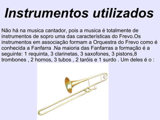Instrumentos utilizados Não há na musica cantador, pois a musica é totalmente de instrumentos de sopro uma das características do Frevo.Os instrumentos em associação formam a Orquestra do Frevo como é conhecida a Fanfarra .Na maioria das Fanfarras a formação é a seguinte: 1 requinta, 3 clarinetas, 3 saxofones, 3 pistons,8 trombones , 2 hornos, 3 tubos , 2 taróis e 1 surdo . Um deles é o : 