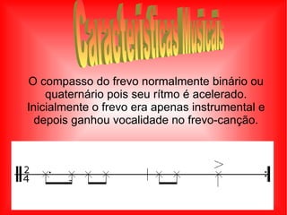 O compasso do frevo normalmente binário ou quaternário pois seu rítmo é acelerado. Inicialmente o frevo era apenas instrumental e depois ganhou vocalidade no frevo-canção. Características Musicais 