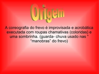 A coreografia do frevo é improvisada e acrobática executada com roupas chamativas (coloridas) e uma sombrinha. (guarda- chuva usado nas “ “ manobras” do frevo) Origem  