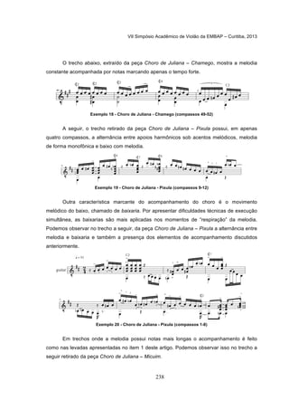 VII Simpósio Acadêmico de Violão da EMBAP – Curitiba, 2013
238
O trecho abaixo, extraído da peça Choro de Juliana – Chamego, mostra a melodia
constante acompanhada por notas marcando apenas o tempo forte.
Exemplo 18 - Choro de Juliana - Chamego (compassos 49-52)
A seguir, o trecho retirado da peça Choro de Juliana – Pixula possui, em apenas
quatro compassos, a alternância entre apoios harmônicos sob acentos melódicos, melodia
de forma monofônica e baixo com melodia.
Exemplo 19 - Choro de Juliana - Pixula (compassos 9-12)
Outra característica marcante do acompanhamento do choro é o movimento
melódico do baixo, chamado de baixaria. Por apresentar dificuldades técnicas de execução
simultânea, as baixarias são mais aplicadas nos momentos de “respiração” da melodia.
Podemos observar no trecho a seguir, da peça Choro de Juliana – Pixula a alternância entre
melodia e baixaria e também a presença dos elementos de acompanhamento discutidos
anteriormente.
Exemplo 20 - Choro de Juliana - Pixula (compassos 1-8)
Em trechos onde a melodia possui notas mais longas o acompanhamento é feito
como nas levadas apresentadas no item 1 deste artigo. Podemos observar isso no trecho a
seguir retirado da peça Choro de Juliana – Micuim.
 