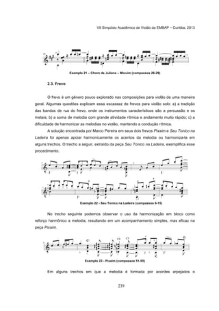 VII Simpósio Acadêmico de Violão da EMBAP – Curitiba, 2013
239
Exemplo 21 – Choro de Juliana – Micuim (compassos 26-29)
2.3. Frevo
O frevo é um gênero pouco explorado nas composições para violão de uma maneira
geral. Algumas questões explicam essa escassez de frevos para violão solo: a) a tradição
das bandas de rua do frevo, onde os instrumentos característicos são a percussão e os
metais; b) a soma de melodia com grande atividade rítmica e andamento muito rápido; c) a
dificuldade de harmonizar as melodias no violão, mantendo a condução rítmica.
A solução encontrada por Marco Pereira em seus dois frevos Pixaim e Seu Tonico na
Ladeira foi apenas apoiar harmonicamente os acentos da melodia ou harmoniza-la em
alguns trechos. O trecho a seguir, extraído da peça Seu Tonico na Ladeira, exemplifica esse
procedimento.
Exemplo 22 - Seu Tonico na Ladeira (compassos 6-15)
No trecho seguinte podemos observar o uso da harmonização em bloco como
reforço harmônico a melodia, resultando em um acompanhamento simples, mas eficaz na
peça Pixaim.
Exemplo 23 - Pixaim (compassos 51-55)
Em alguns trechos em que a melodia é formada por acordes arpejados o
 