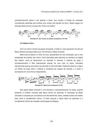 VII Simpósio Acadêmico de Violão da EMBAP – Curitiba, 2013
240
acompanhamento passa a ser apenas o baixo, que cumpre a função de marcação
normalmente destinada aos bumbos e/ou surdos nas bandas de frevo. Abaixo segue um
exemplo deste recurso na peça Seu Tonico na Ladeira.
Exemplo 24 - Seu Tonico na Ladeira (compassos 131-135)
2.4. Baião e Coco
Com um menor número de peças compostas, o baião e o coco aparecem na obra de
Marco Pereira nas peças Bate-coxa, Pra Hermeto e Baião Cansado.
Bate-coxa se baseia no ritmo do coco, apresentado em sua introdução, que é uma
progressão de acordes que imita o ritmo executado pela zabumba ou pandeiro na região
dos baixos, como já observamos no exemplo 8. Durante o restante da peça o
acompanhamento é feito basicamente através de uma nota no baixo, articulada
ritmicamente igual ao som grave da zabumba no ritmo de baião. Podemos observar a seguir
um trecho da peça onde a melodia é composta por arpejos de acordes e o baixo a
acompanha em uma rítmica independente.
Exemplo 25 - Bate-coxa (compassos 21-24)
Nas peças Baião Cansado e Pra Hermeto o acompanhamento do baião, quando
existente, é também marcado pela figura rítmica da zabumba. A introdução de Baião
Cansado é composta por uma textura com três elementos: baixo, melodia (notas com hastes
para cima) e complemento rítmico. O baixo executa a figura típica da zabumba e o
complemento rítmico faz menção à acentuação do triângulo.
 