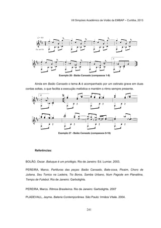 VII Simpósio Acadêmico de Violão da EMBAP – Curitiba, 2013
241
Exemplo 26 - Baião Cansado (compassos 1-8)
Ainda em Baião Cansado o tema A é acompanhado por um ostinato grave em duas
cordas soltas, o que facilita a execução melódica e mantém o ritmo sempre presente.
Exemplo 27 - Baião Cansado (compassos 9-16)
Referências:
BOLÃO, Oscar. Batuque é um privilégio. Rio de Janeiro: Ed. Lumiar, 2003.
PEREIRA, Marco. Partituras das peças: Baião Cansado, Bate-coxa, Pixaim, Choro de
Juliana, Seu Tonico na Ladeira, Tio Boros, Samba Urbano, Num Pagode em Planaltina,
Tempo de Futebol. Rio de Janeiro: Garbolights.
PEREIRA, Marco. Ritmos Brasileiros. Rio de Janeiro: Garbolights. 2007
PLADEVALL, Jayme. Bateria Contemporânea. São Paulo: Irmãos Vitale. 2004.
 