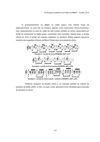 VII Simpósio Acadêmico de Violão da EMBAP – Curitiba, 2013
231
O acompanhamento do choro no violão possui uma história longa de
desenvolvimento na qual não se manteve apenas como instrumento rítmico-harmônico,
mas, especialmente no caso do violão de sete cordas, também se tornou responsável por
linhas de contraponto na região grave, conhecidas como baixarias. Apesar disso, a levada
rítmica do choro é similar aos acentos realizados no pandeiro. Abaixo seguem pequenos
excertos das sugestões rítmicas de Marco Pereira para as levadas de choro.
Exemplo 3 - Levada de choro (PEREIRA, 2007, p.37)
Exemplo 4 - Levada de choro-canção (PEREIRA, 2007, p.38)
Exemplo 5 - Levada de choro-canção - variante 2 (PEREIRA, 2007, p.39)
Podemos comparar as levadas acima a um exemplo extraído do método da
pandeiro de Bolão (2003, p.104), no qual o autor apresenta cinco variações para execução
do pandeiro no choro:
 