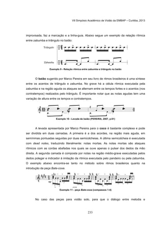 VII Simpósio Acadêmico de Violão da EMBAP – Curitiba, 2013
233
improvisada, faz a marcação e a linha-guia. Abaixo segue um exemplo da relação rítmica
entre zabumba e triângulo no baião:
Exemplo 9 - Relação rítmica entre zabumba e triângulo no baião
O baião sugerido por Marco Pereira em seu livro de ritmos brasileiros é uma síntese
entre os acentos de triângulo e zabumba. No grave há a célula rítmica executada pela
zabumba e na região aguda os ataques se alternam entre os tempos fortes e o acentos (nos
contratempos) realizados pelo triângulo. É importante notar que as notas agudas tem uma
variação de altura entre os tempos e contratempos.
Exemplo 10 - Levada de baião (PEREIRA, 2007, p.61)
A levada apresentada por Marco Pereira para o coco é bastante complexa e pode
ser dividida em duas camadas. A primeira é a dos acordes, na região mais aguda, em
semínimas pontuadas seguidas por duas semicolcheias. A última semicolcheia é executada
com dead notes, traduzindo literalmente: notas mortas. As notas mortas são ataques
rítmicos com as cordas abafadas nos quais se ouve apenas o pulsar dos dedos da mão
direita. A segunda camada é composta por notas na região médio-grave executadas pelos
dedos polegar e indicador à imitação da rítmica executada pelo pandeiro ou pela zabumba.
O exemplo abaixo encontra-se tanto no método sobre ritmos brasileiros quanto na
introdução da peça Bate-coxa.
Exemplo 11 - peça Bate-coxa (compassos 1-4)
No caso das peças para violão solo, para que o diálogo entre melodia e
 